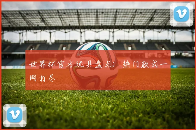 世界杯官方玩具盘点:热门款式一网打尽