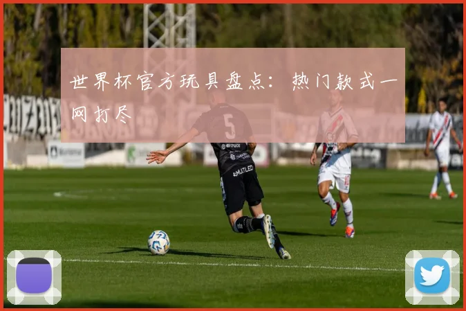 世界杯官方玩具盘点：热门款式一网打尽